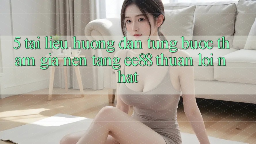 5. Tài liệu hướng dẫn Từng Bước Tham Gia Nền Tảng ee88 Thuận lợi Nhất