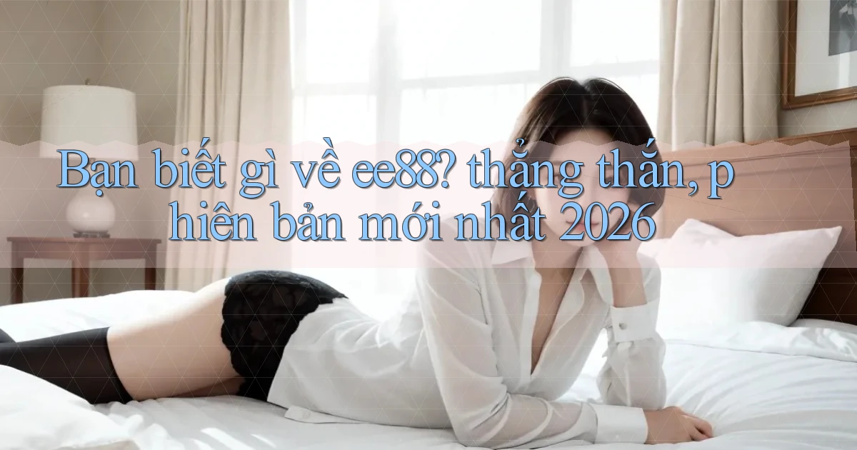 Bạn biết gì về ee88 thẳng thắn, phiên bản mới nhất 2026