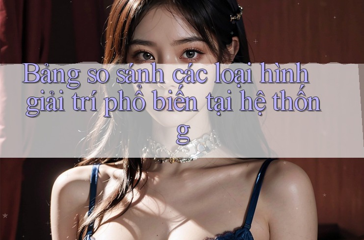 Bảng so sánh các loại hình giải trí phổ biến tại hệ thống