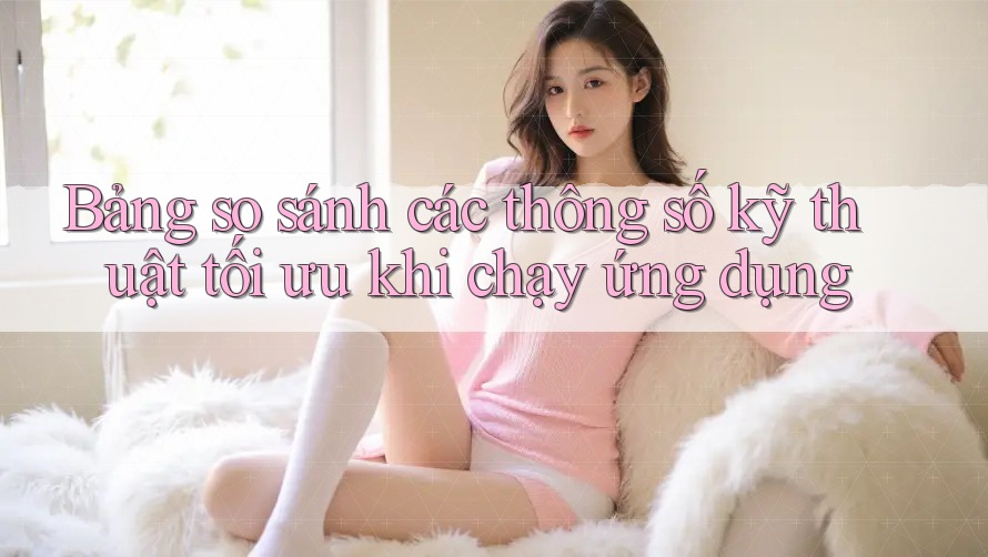 Bảng so sánh các thông số kỹ thuật tối ưu khi chạy ứng dụng