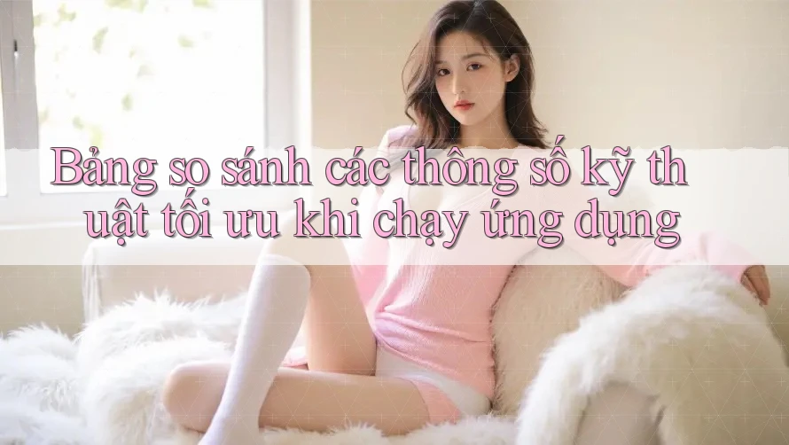 Bảng so sánh các thông số kỹ thuật tối ưu khi chạy ứng dụng