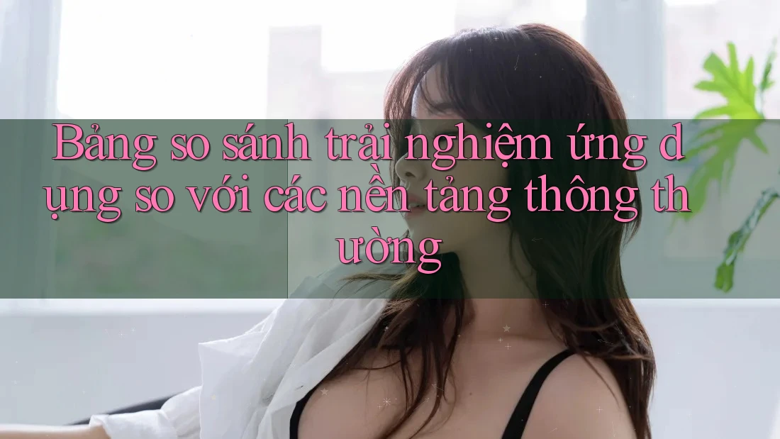 Bảng so sánh trải nghiệm ứng dụng so với các nền tảng thông thường Bảng so sánh trải nghiệm ứng dụng so với các nền tảng thông thường