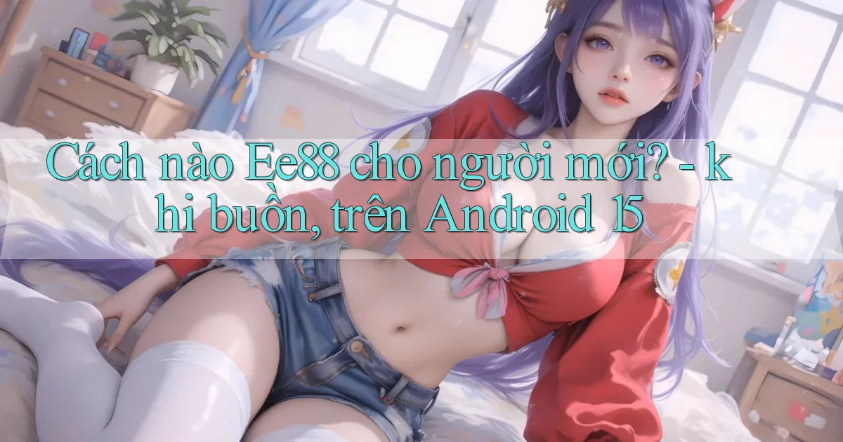 Cách nào Ee88 cho người mới   khi buồn, trên Android 15