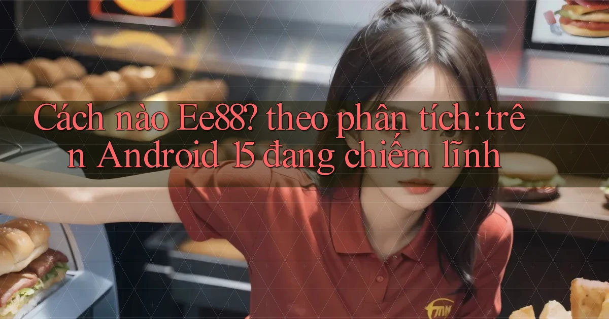 Cách nào Ee88 theo phân tích trên Android 15 đang chiếm lĩnh