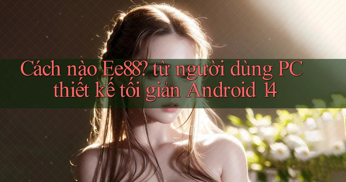 Cách nào Ee88 từ người dùng PC thiết kế tối giản Android 14