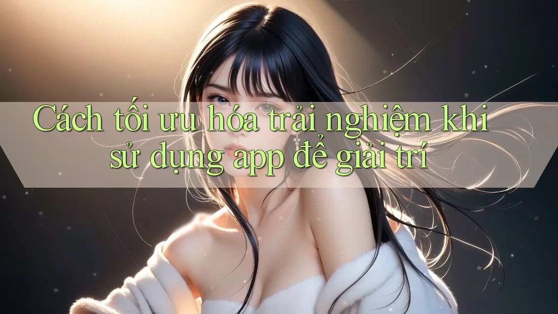 Cách tối ưu hóa trải nghiệm khi sử dụng app để giải trí