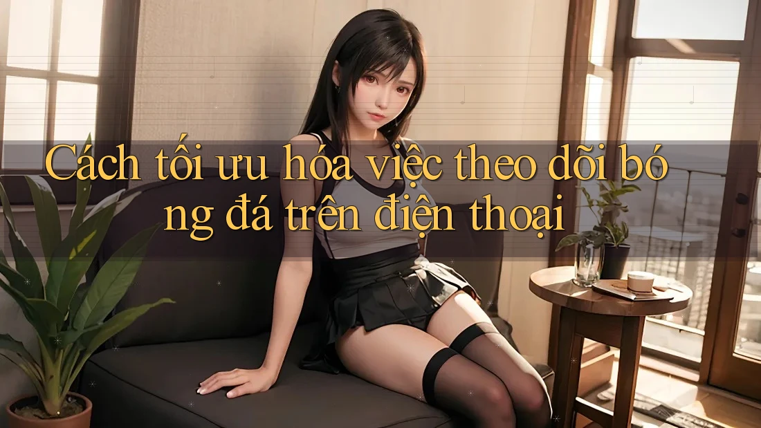 Cách tối ưu hóa việc theo dõi bóng đá trên điện thoại