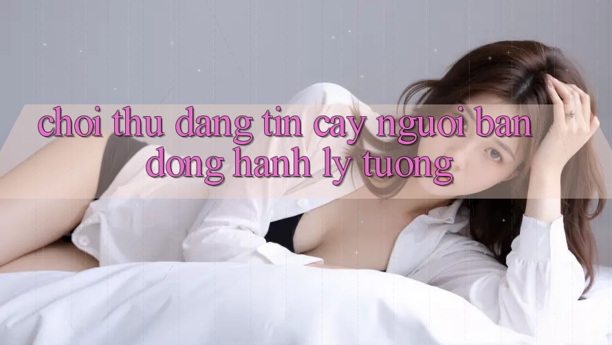 “Chơi Thử Đáng Tin Cậy” – Người Bạn Đồng Hành Lý Tưởng