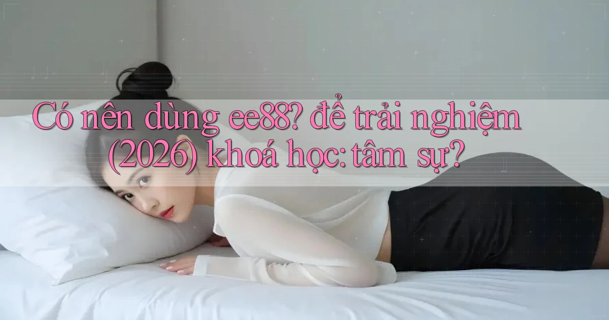 Có nên dùng ee88 để trải nghiệm (2026) khoá học tâm sự