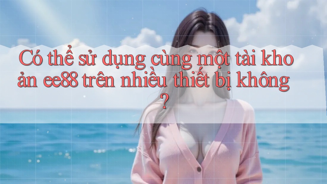 Có thể sử dụng cùng một tài khoản ee88 trên nhiều thiết bị không?