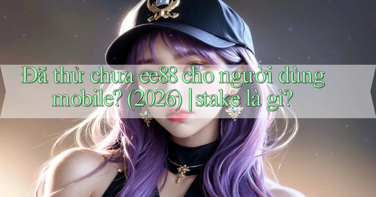 Đã thử chưa ee88 cho người dùng mobile (2026) stake là gì