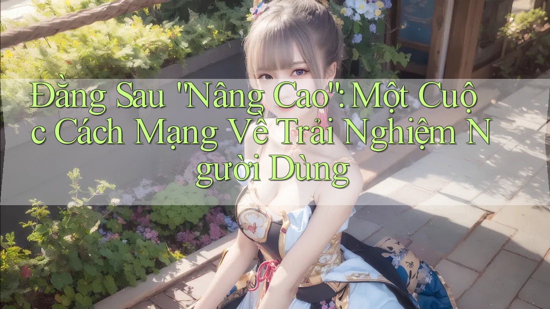Đằng Sau “Nâng Cao”: Một Cuộc Cách Mạng Về Trải Nghiệm Người Dùng