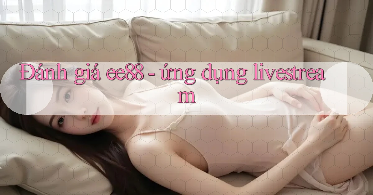 Đánh giá ee88   ứng dụng livestream