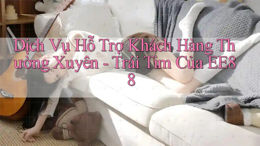 Dịch Vụ Hỗ Trợ Khách Hàng Thường Xuyên - Trái Tim Của EE88
