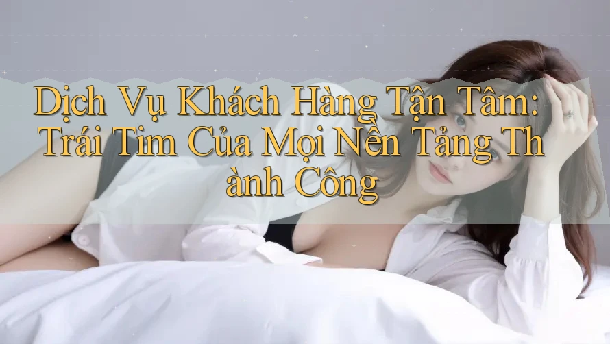 Dịch Vụ Khách Hàng Tận Tâm: Trái Tim Của Mọi Nền Tảng Thành Công