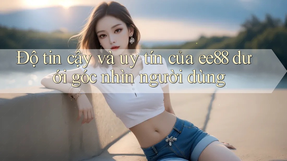 Độ tin cậy và uy tín của ee88 dưới góc nhìn người dùng