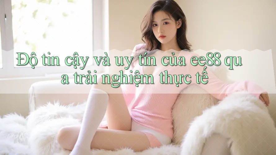 Độ tin cậy và uy tín của ee88 qua trải nghiệm thực tế