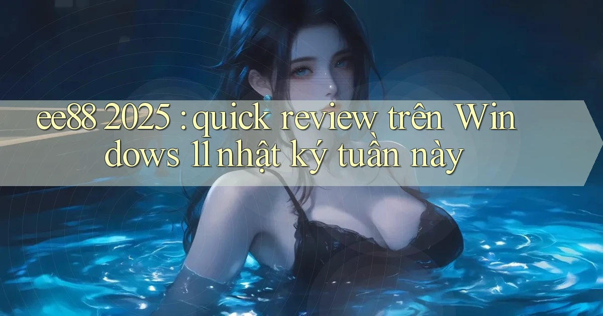 ee88 2025 quick review trên Windows 11 nhật ký tuần này