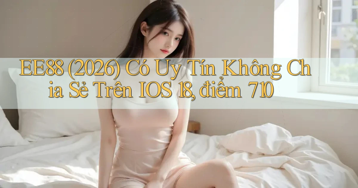 ee88 (2026) có uy tín không chia sẻ trên iOS 18, điểm 710