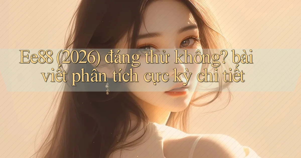 Ee88 (2026) đáng thử không bài viết phân tích cực kỳ chi tiết