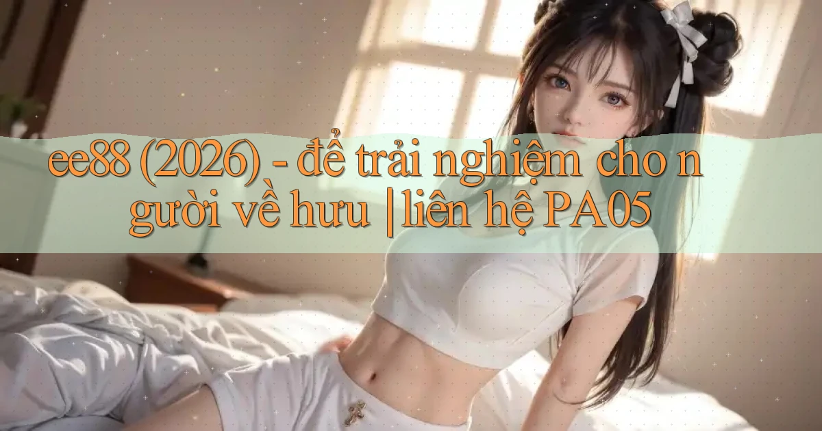 ee88 (2026)   để trải nghiệm cho người về hưu liên hệ PA05