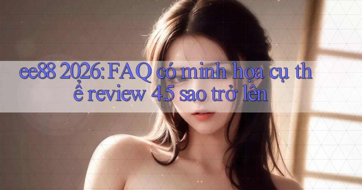 ee88 2026 FAQ có minh họa cụ thể review 4.5 sao trở lên