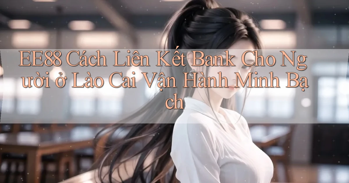 ee88 cách liên kết bank cho người ở Lào Cai vận hành minh bạch