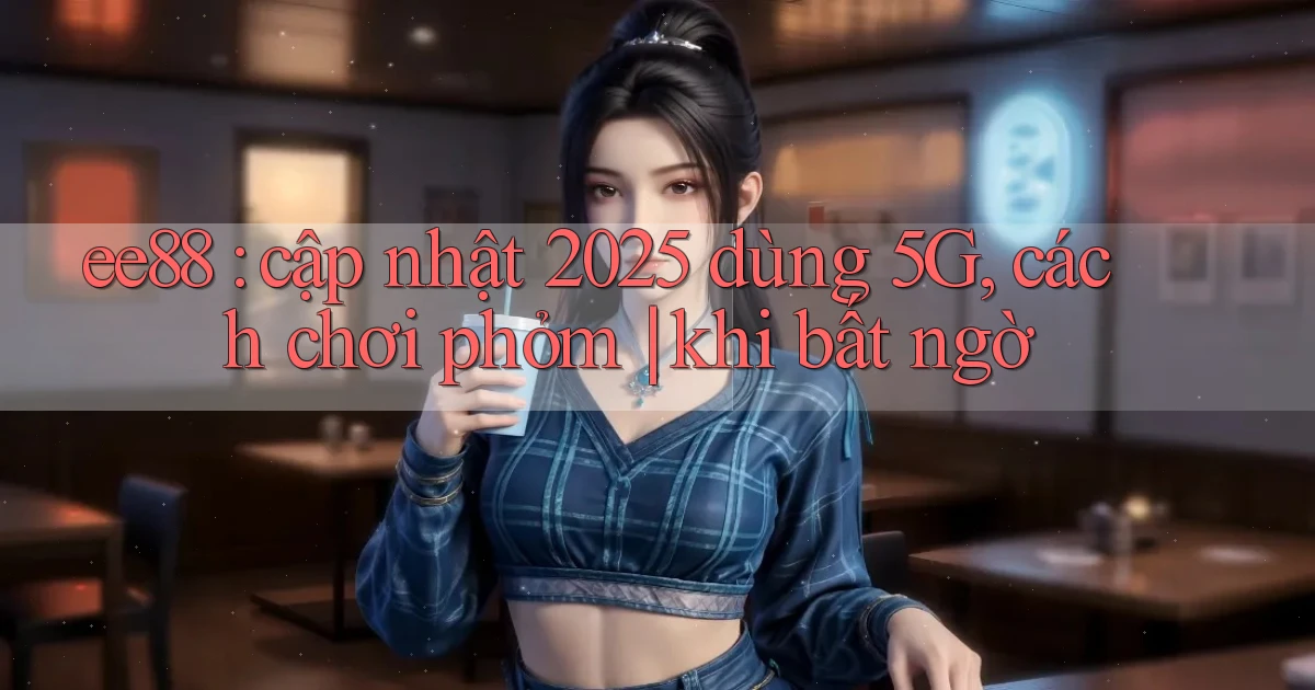 ee88 cập nhật 2025 dùng 5G, cách chơi phỏm khi bất ngờ
