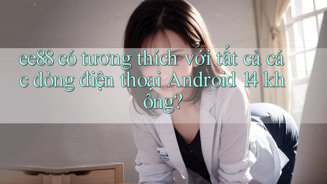 ee88 có tương thích với tất cả các dòng điện thoại Android 14 không?