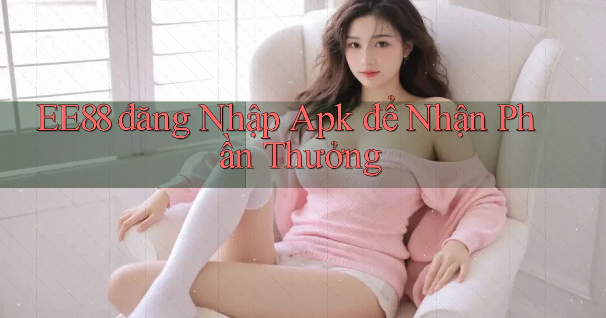 ee88  đăng nhập apk để nhận phần thưởng