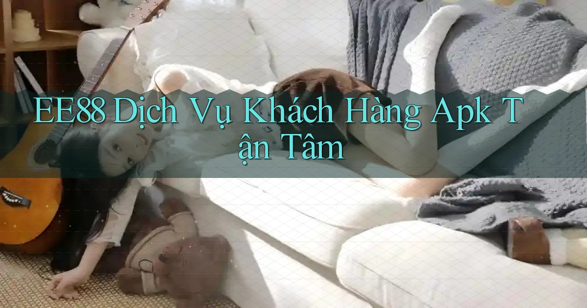 ee88  dịch vụ khách hàng apk tận tâm
