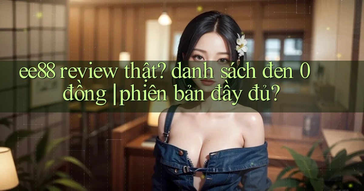 ee88 review thật danh sách đen 0 đồng phiên bản đầy đủ