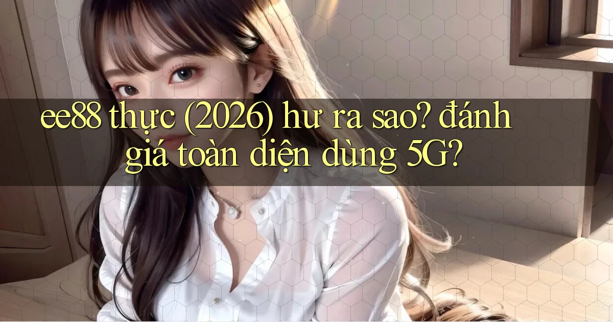 ee88 thực (2026) hư ra sao đánh giá toàn diện dùng 5G