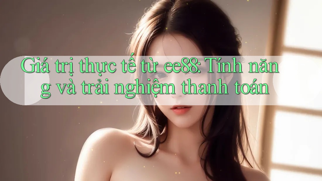 Giá trị thực tế từ ee88: Tính năng và trải nghiệm thanh toán