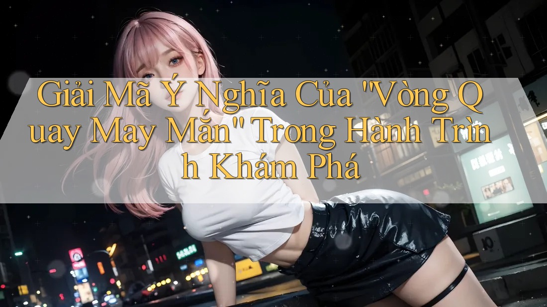 Giải Mã Ý Nghĩa Của “Vòng Quay May Mắn” Trong Hành Trình Khám Phá