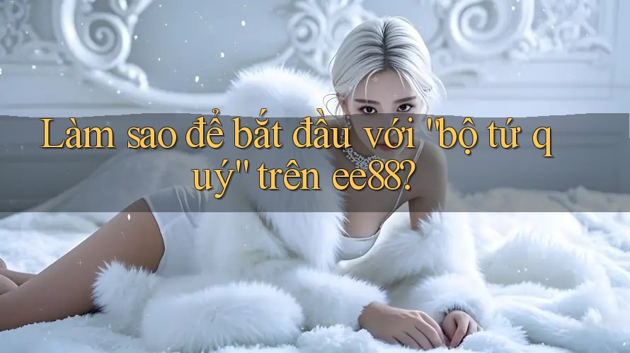 Làm sao để bắt đầu với “bộ tứ quý” trên ee88? Làm sao để bắt đầu với “bộ tứ quý” trên ee88?