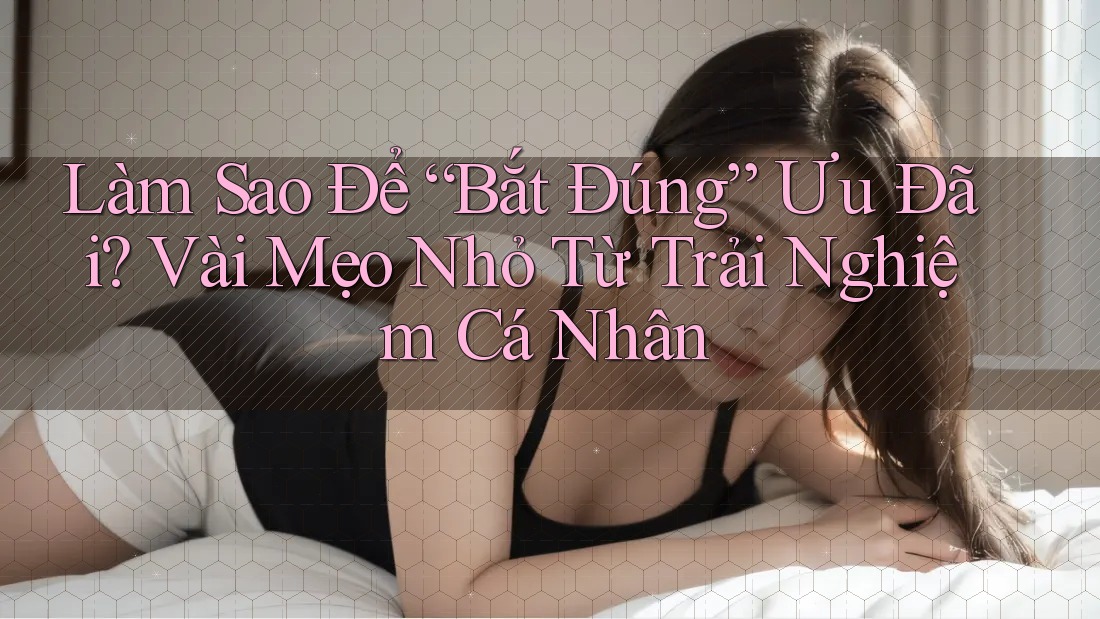 Làm Sao Để “Bắt Đúng” Ưu Đãi? Vài Mẹo Nhỏ Từ Trải Nghiệm Cá Nhân