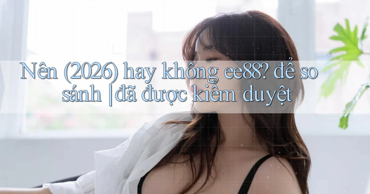 Nên (2026) hay không ee88 để so sánh đã được kiểm duyệt