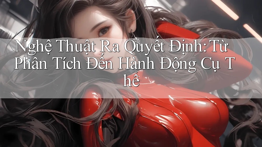 Nghệ Thuật Ra Quyết Định: Từ Phân Tích Đến Hành Động Cụ Thể