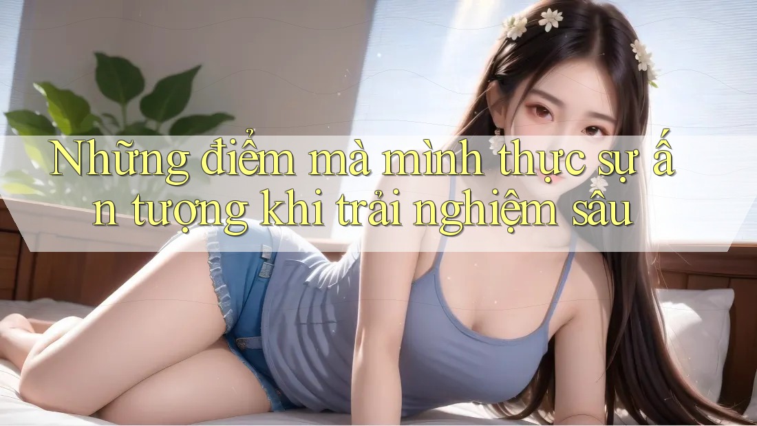 Những điểm mà mình thực sự ấn tượng khi trải nghiệm sâu