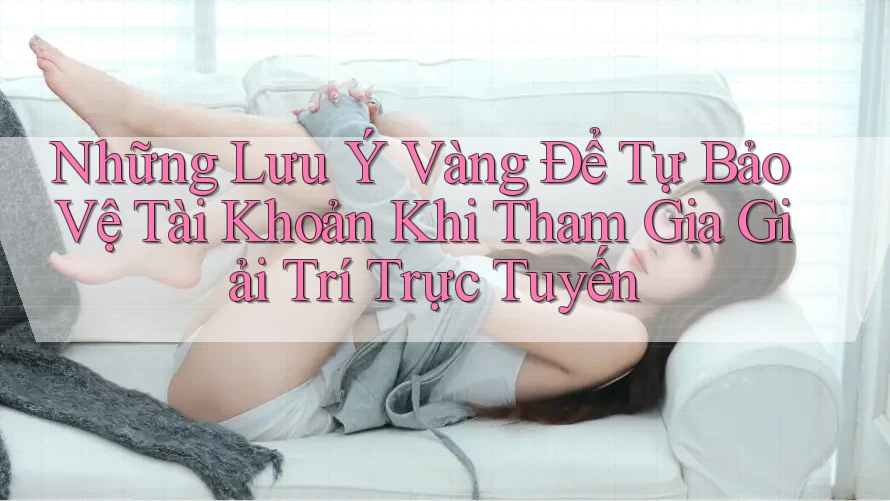 Những Lưu Ý Vàng Để Tự Bảo Vệ Tài Khoản Khi Tham Gia Giải Trí Trực Tuyến