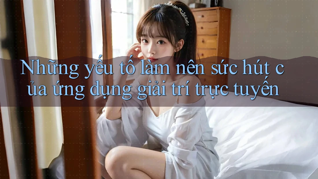 Những yếu tố làm nên sức hút của ứng dụng giải trí trực tuyến