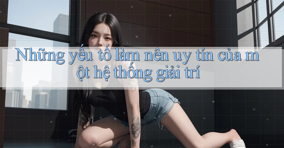 Những yếu tố làm nên uy tín của một hệ thống giải trí
