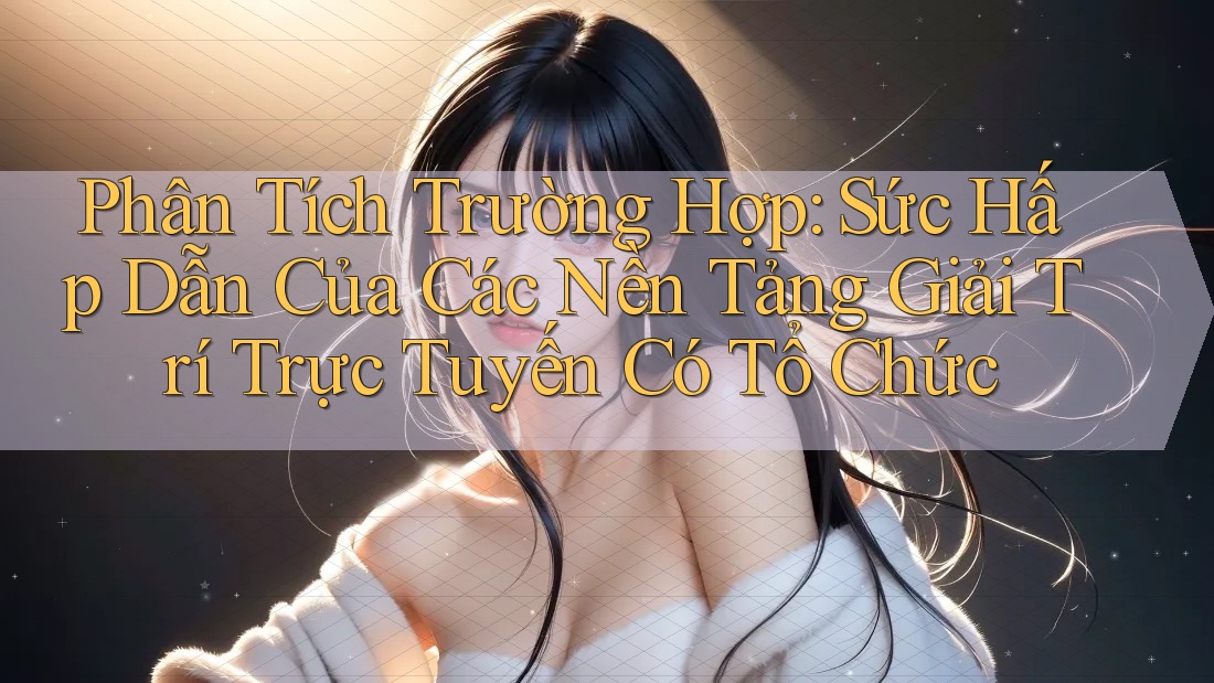 Phân Tích Trường Hợp: Sức Hấp Dẫn Của Các Nền Tảng Giải Trí Trực Tuyến Có Tổ Chức