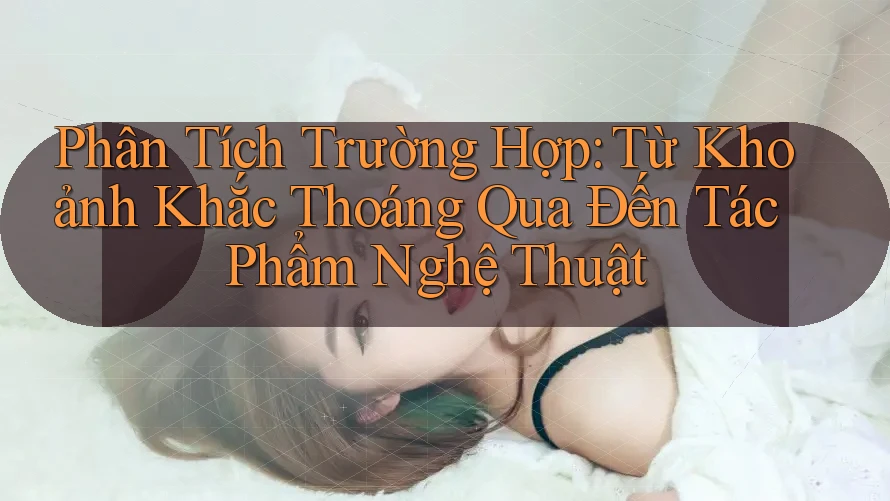 Phân Tích Trường Hợp: Từ Khoảnh Khắc Thoáng Qua Đến Tác Phẩm Nghệ Thuật