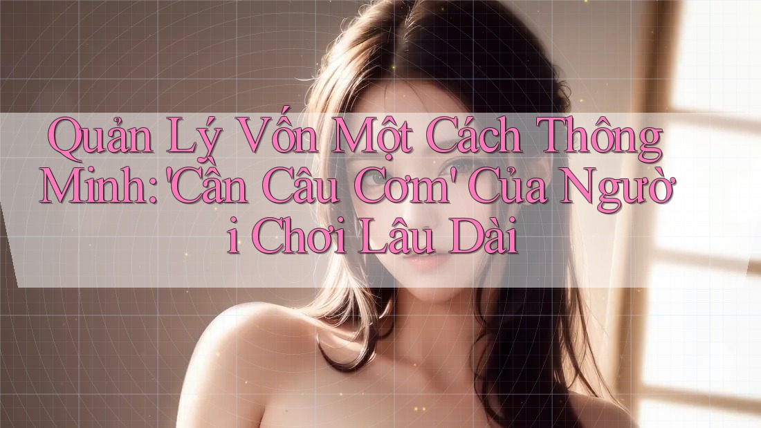 Quản Lý Vốn Một Cách Thông Minh: 'Cần Câu Cơm' Của Người Chơi Lâu Dài