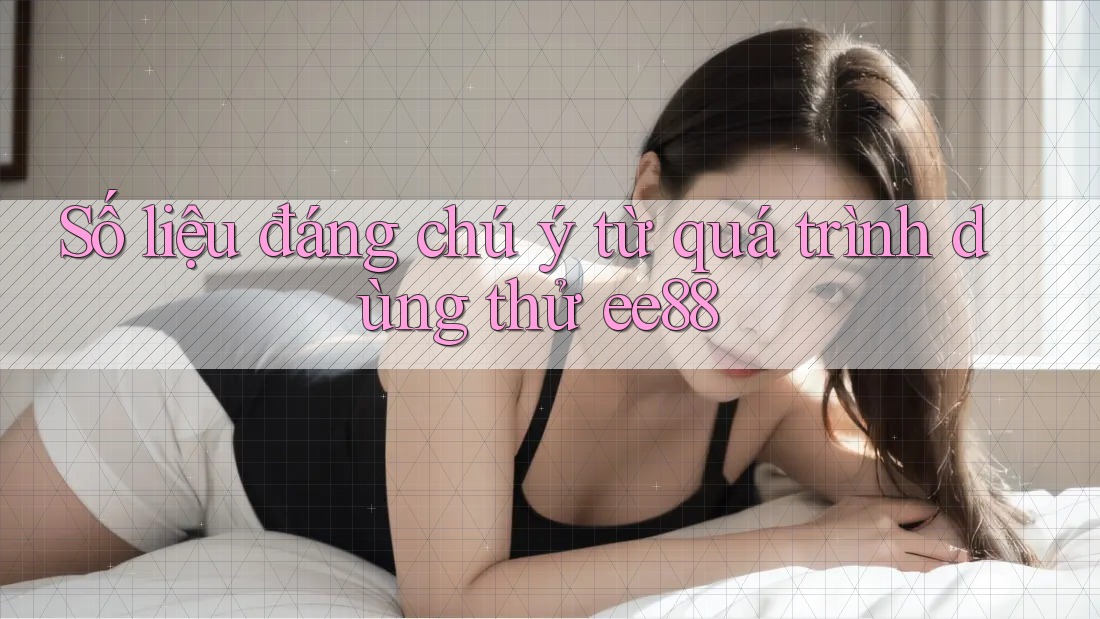 Số liệu đáng chú ý từ quá trình dùng thử ee88