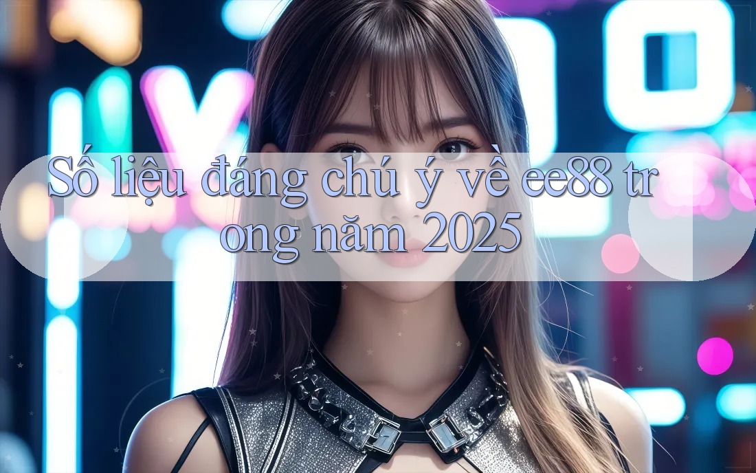 Số liệu đáng chú ý về ee88 trong năm 2025