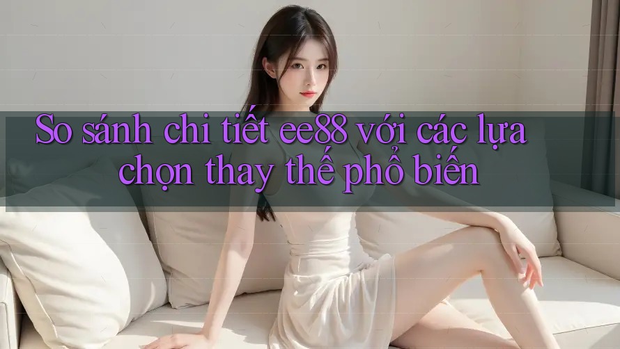 So sánh chi tiết ee88 với các lựa chọn thay thế phổ biến
