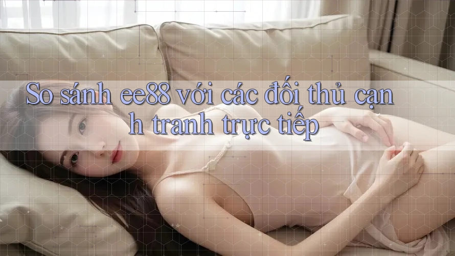 So sánh ee88 với các đối thủ cạnh tranh trực tiếp